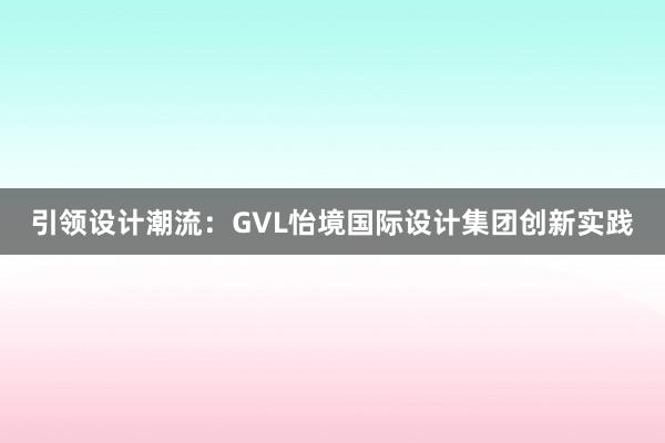 引领设计潮流：GVL怡境国际设计集团创新实践